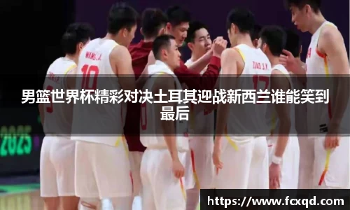 男篮世界杯精彩对决土耳其迎战新西兰谁能笑到最后